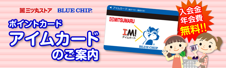 三ツ丸ストア ポイントカード　アイムカードサービスのご案内【入会金・年会費無料】
◎１回のお買い上げ税抜100円ごとに１ポイント加算。
◎月単位のお買い上げ金額に応じて、その１ヶ月間は自動的に1.5倍～３倍ポイントアップ！
◎ぺったんシール、優待券、３倍・5倍など、イベントでさらにポイントをゲット！
◎カードに250ポイント貯まりまったらブルーチップハーフ券を１枚進呈！
◎【ハーフ券３枚で500円分のお買い物券（無期限有効）】か【ハーフ券の枚数に応じてカタログ商品と交換】できます。
◎月内最高３倍ポイントになるポイントアップサービスもあります！